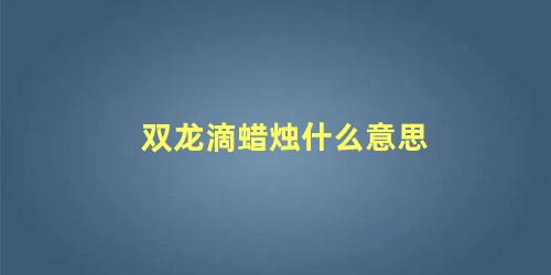 双龙滴蜡烛什么意思 滴蜡烛是什么意思 滴蜡烛的含义