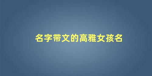 名字带文的高雅女孩名 2022年女孩高雅有涵养的名字