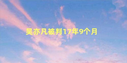 吴亦凡被判17年9个月 都2022年了吴亦凡怎么还不判