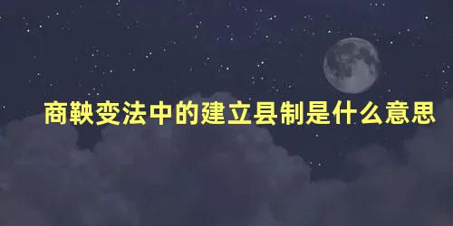 商鞅变法中的建立县制是什么意思 商鞅变法实行的县制和郡县制的区别