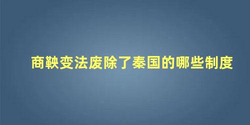 商鞅变法废除了秦国的哪些制度 商鞅变法废