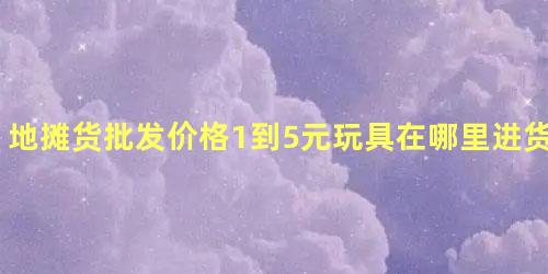 地摊货批发价格1到5元玩具在哪里进货