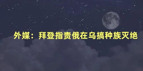 外媒：拜登指责俄在乌搞种族灭绝