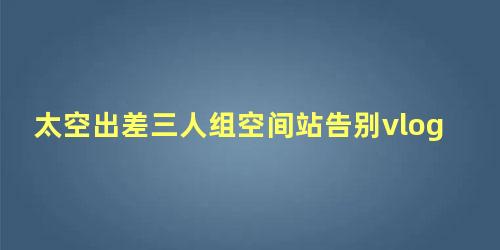 太空出差三人组空间站告别vlog，太空出差三人