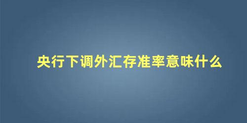 央行下调外汇存准率意味什么，外汇存准率什么