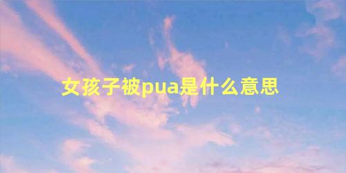 女孩子被pua是什么意思 pua行为是什么意思