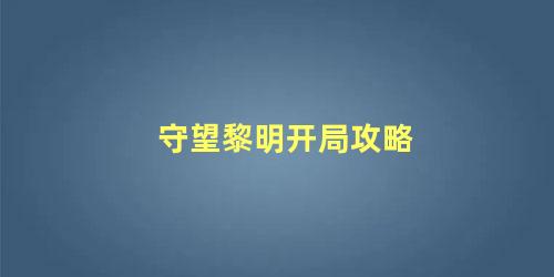 守望黎明开局攻略，守望黎明前期怎么发展