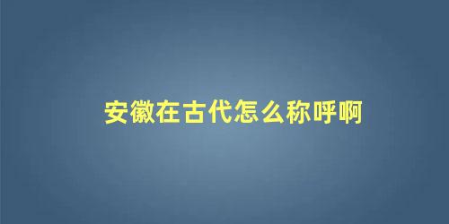 安徽在古代怎么称呼啊 安徽古称叫什么名字