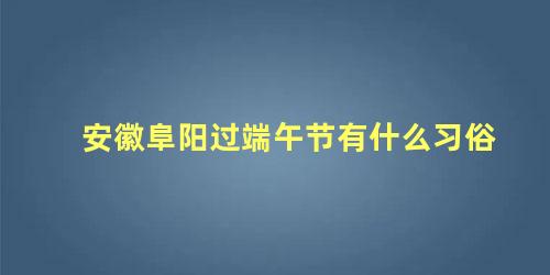 安徽阜阳过端午节有什么习俗 安徽阜阳的风