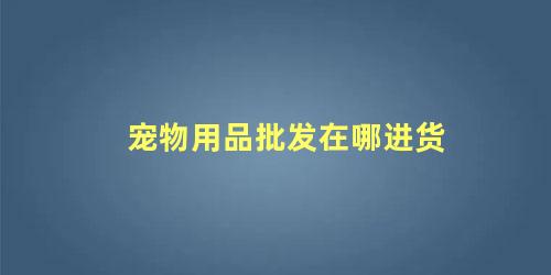 宠物用品批发在哪进货 宠物用品进货渠道