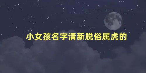 小女孩名字清新脱俗属虎的