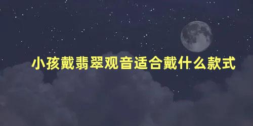 小孩戴翡翠观音适合戴什么款式 翡翠观音的寓意