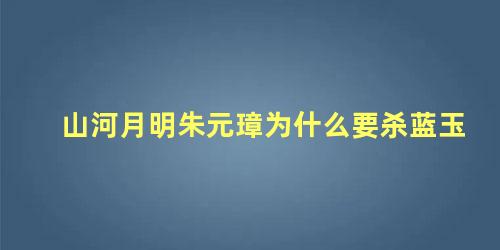 山河月明朱元璋为什么要杀蓝玉 朱元璋为什