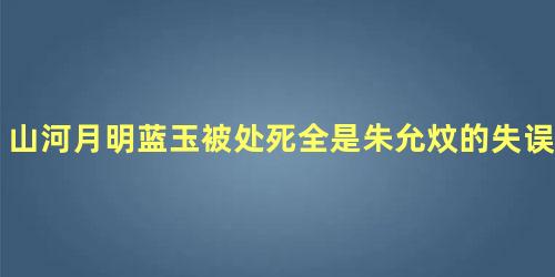 山河月明蓝玉被处死全是朱允炆的失误吗