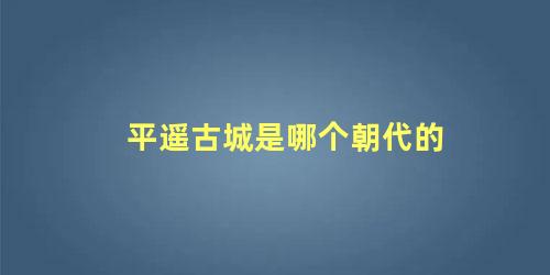 平遥古城是哪个朝代的 平遥古城修建于那个时期