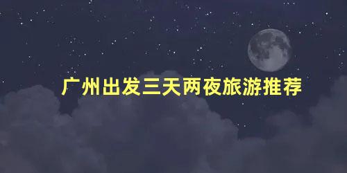 广州出发三天两夜旅游推荐