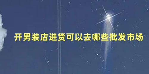 开男装店进货可以去哪些批发市场，想卖男装在哪进货渠道