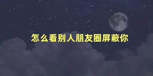 怎么看别人朋友圈屏蔽你 怎么看别人朋友圈