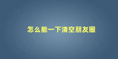 怎么能一下清空朋友圈 怎么清空朋友圈