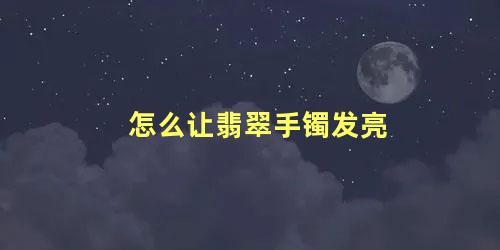 怎么让翡翠手镯发亮 怎么养翡翠手镯才能透亮