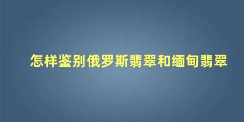 怎样鉴别俄罗斯翡翠和缅甸翡翠 俄罗斯翡翠