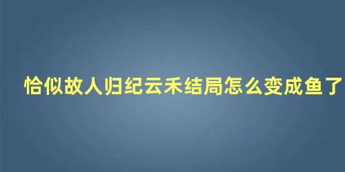 恰似故人归纪云禾结局怎么变成鱼了