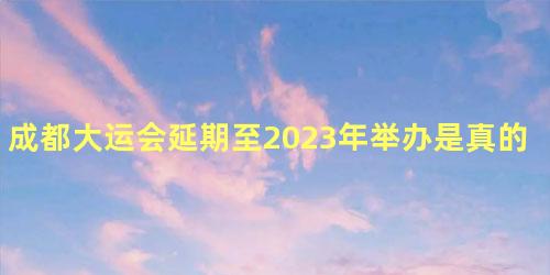 成都大运会延期至2023年举办是真的吗，成都大运会还会如期举行吗