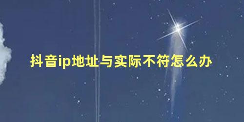 抖音ip地址与实际不符怎么办，为什么ip地址和所在地不一样