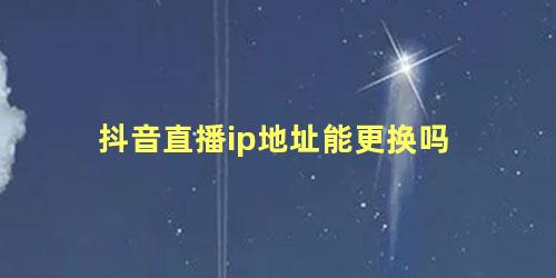 抖音直播ip地址能更换吗，抖音直播的定位可以自己选吗