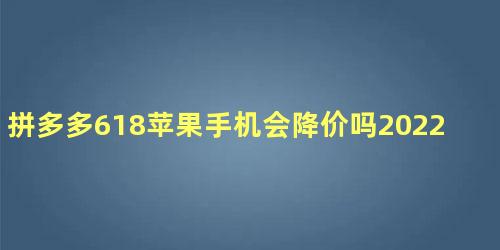 拼多多618苹果手机会降价吗2022 双11苹果手机会降价多少