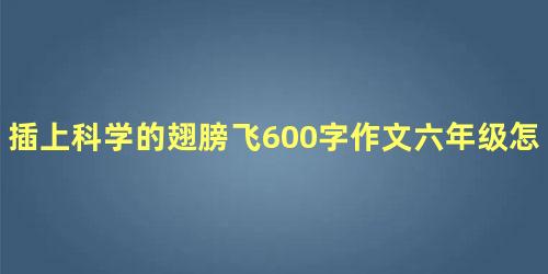 插上科学的翅膀飞600字作文六年级怎么写 插上科学的翅膀飞可以写哪些内容