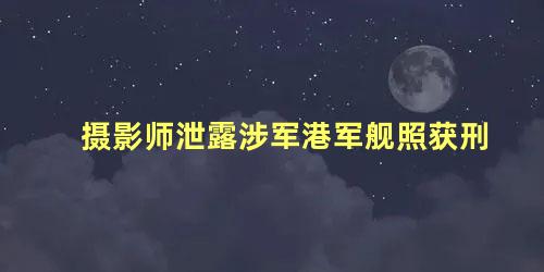 摄影师泄露涉军港军舰照获刑，拍了军舰照片构