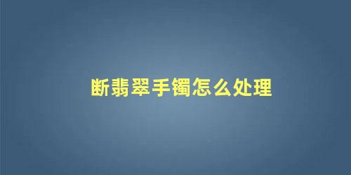 断翡翠手镯怎么处理 翡翠手镯断了怎么办