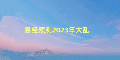 易经预测2023年大乱，预言2023年是大灾之年