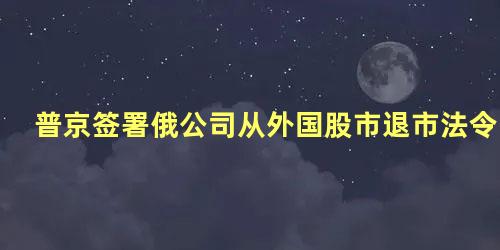 普京签署俄公司从外国股市退市法令