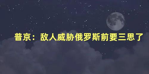 普京：敌人威胁俄罗斯前要三思了，俄罗斯的威胁