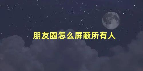 朋友圈怎么屏蔽所有人 微信朋友圈怎么屏蔽