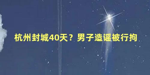 杭州封城40天？男子造谣被行拘