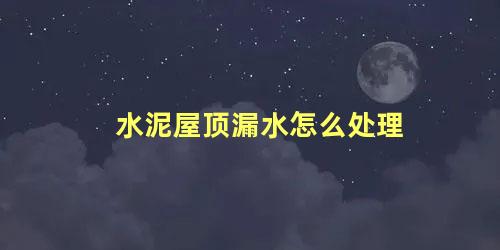 水泥屋顶漏水怎么处理 农村房顶漏水最好补漏方法