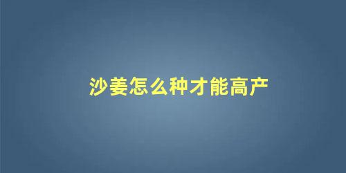 沙姜怎么种才能高产 种植沙姜要求什么的土壤