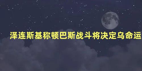 泽连斯基称顿巴斯战斗将决定乌命运，泽连斯基