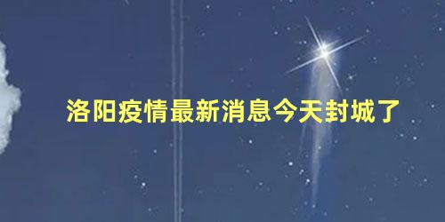 洛阳疫情最新消息今天封城了 洛阳疫情最新通报今天