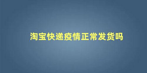 淘宝快递疫情正常发货吗，现在疫情这么严重可