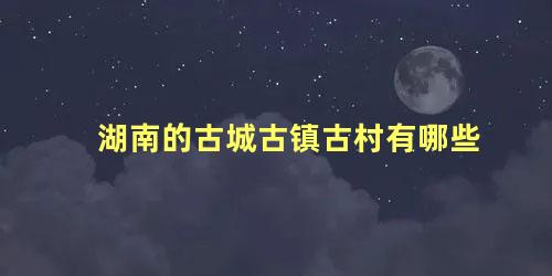 湖南的古城古镇古村有哪些