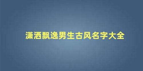 潇洒飘逸男生古风名字大全