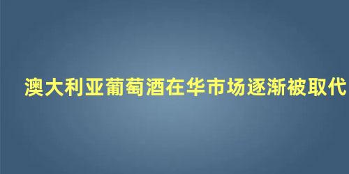 澳大利亚葡萄酒在华市场逐渐被取代