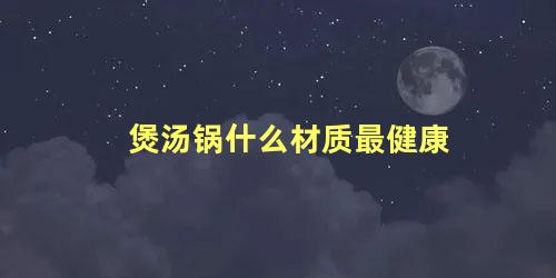 煲汤锅什么材质最健康 家用汤锅什么材质好