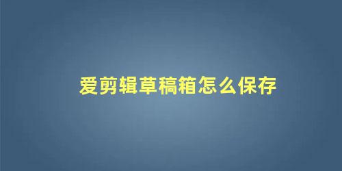 爱剪辑草稿箱怎么保存，爱剪辑草稿箱文件在哪