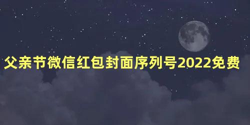 父亲节微信红包封面序列号2022免费领取 个人微信红包封面序列号