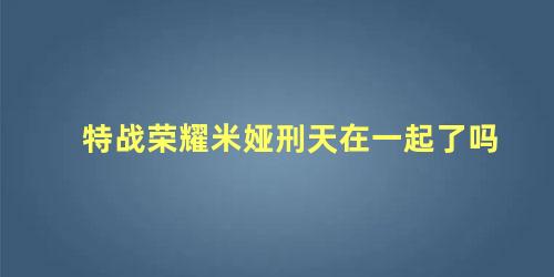 特战荣耀米娅刑天在一起了吗